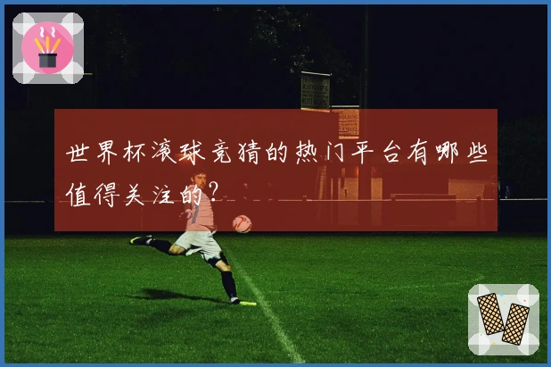 世界杯滚球竞猜的热门平台有哪些值得关注的？