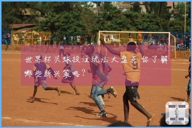 世界杯买球投注玩法大盘点 你了解哪些新兴策略？