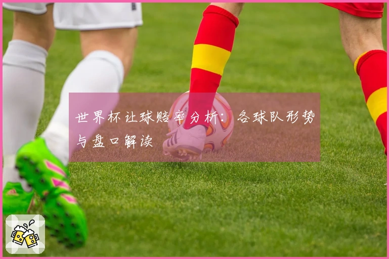 世界杯让球赔率分析：各球队形势与盘口解读